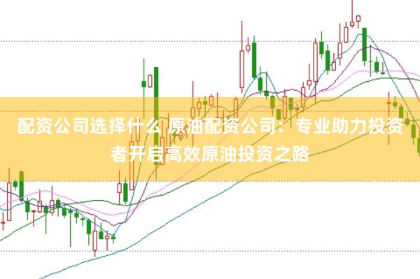 配資公司選擇什么 原油配資公司：專業助力投資者開啟高效原油投資之路