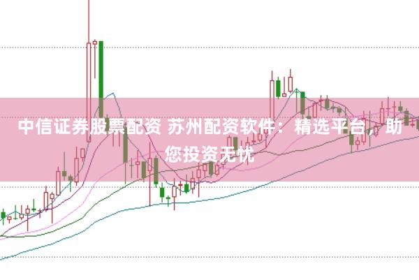 中信證券股票配資 蘇州配資軟件：精選平臺，助您投資無憂