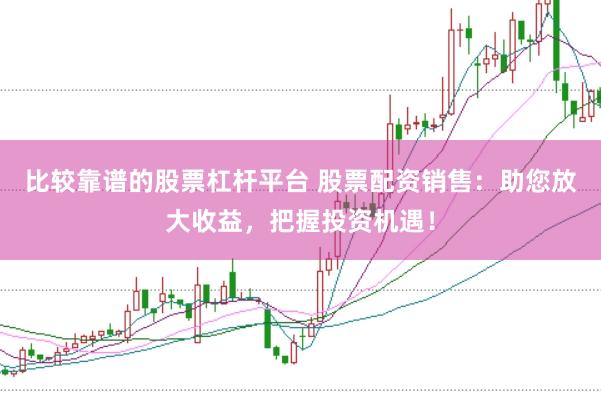 比較靠譜的股票杠桿平臺 股票配資銷售:助您放大收益,把握投資機遇!