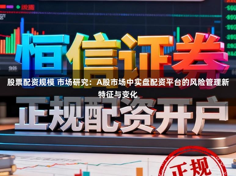 股票配資規模 市場研究：A股市場中實盤配資平臺的風險管理新特征與變化