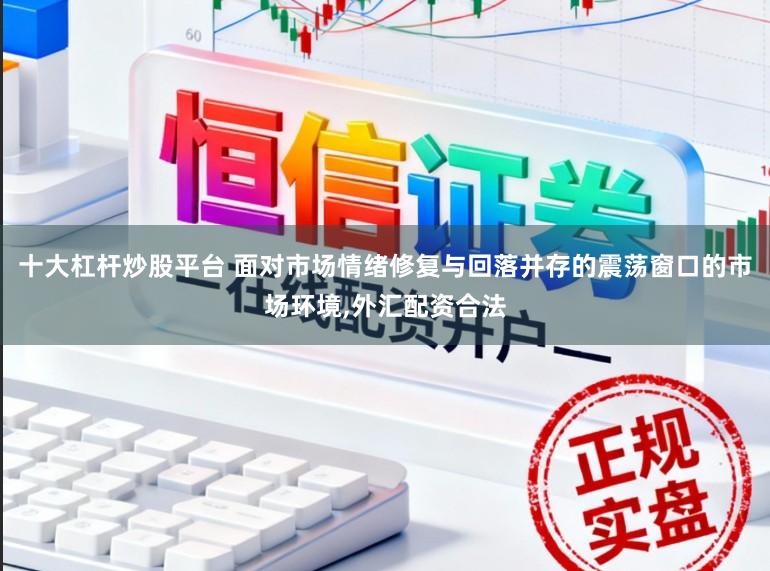 十大杠桿炒股平臺 面對市場情緒修復與回落并存的震蕩窗口的市場環境，外匯配資合法