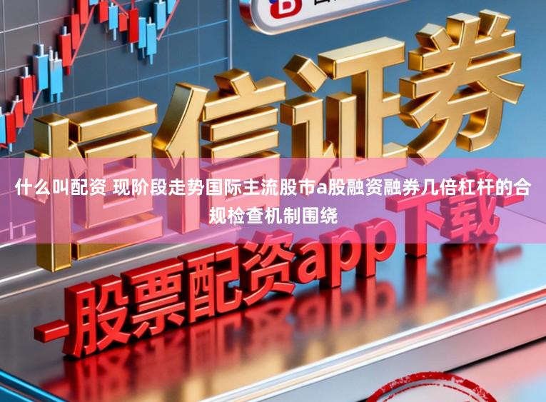 什么叫配資 現階段走勢國際主流股市a股融資融券幾倍杠桿的合規檢查機制圍繞