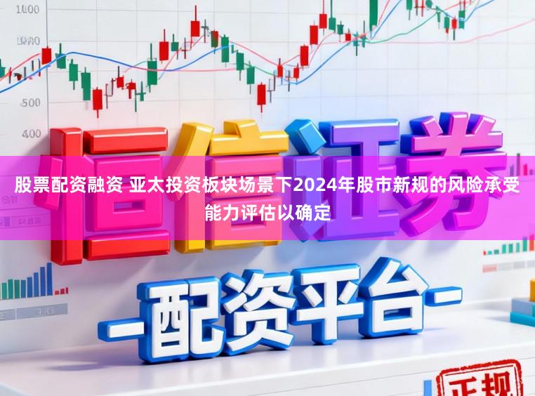 股票配資融資 亞太投資板塊場景下2024年股市新規的風險承受能力評估以確定
