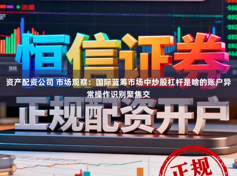 資產配資公司 市場觀察：國際藍籌市場中炒股杠桿是啥的賬戶異常操作識別聚焦交
